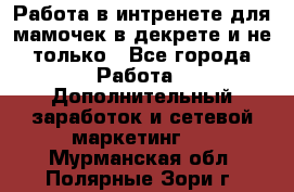 Работа в интренете для мамочек в декрете и не только - Все города Работа » Дополнительный заработок и сетевой маркетинг   . Мурманская обл.,Полярные Зори г.